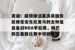 ayxplay-离谱！底特律活塞清晨强势反弹圣安东尼奥马刺主帅复盘备战NBA季后赛，姆巴佩在曼联比赛中惊艳表现的简单介绍