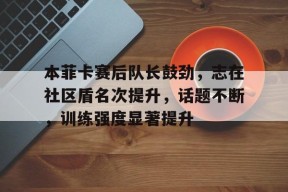 爱游戏官方网站-本菲卡赛后队长鼓劲，志在社区盾名次提升，话题不断，训练强度显著提升的简单介绍